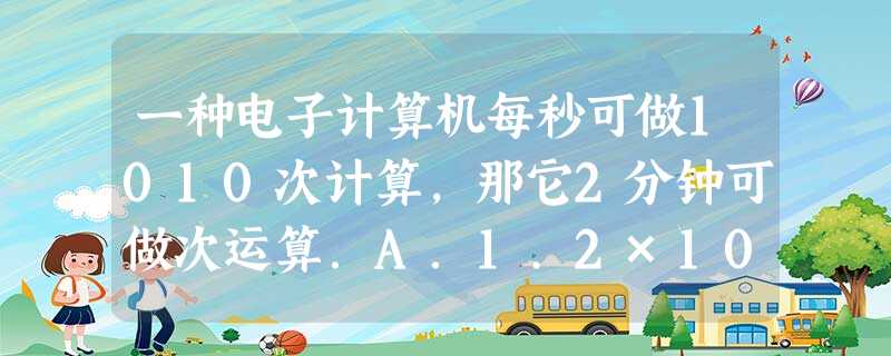 一种电子计算机每秒可做1010次计算,那它2分钟可做次运算.A.1.2×1011B.1.2×1020C.1.2×1012D.2×10 一种电子计算机每秒可做1010次计算,那它2分钟可做次运算.A.1.2×1011B.1.2×1020C.1.2×1012D.2×10