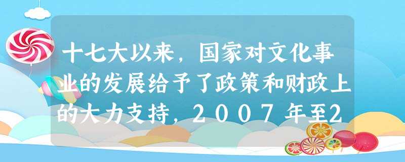 十七大以来,国家对文化事业的发展给予了政策和财政上的大力支持,2007年至2011年是国家投入文化事业费增长最快的5年,5年的投入相当于新中国成立后前50年的2 十七大以来,国家对文化事业的发展给予了政策和财政上的大力支持,2007年至2011年是国家投入文化事业费增长最快的5年,5年的投入相当于新中国成立后前50年的2