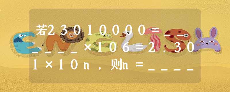 若23010000=______×106=2.301×10n,则n=______. 若23010000=______×106=2.301×10n,则n=______.