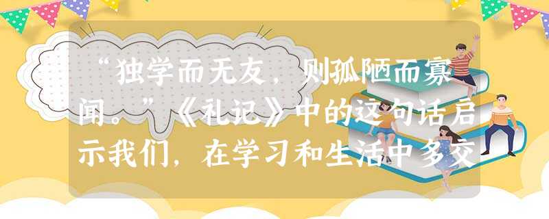 “独学而无友,则孤陋而寡闻。”《礼记》中的这句话启示我们,在学习和生活中多交朋友A.能给我们带来支持和力量B.能让我们感受到生活的美好C.会导致我们享受不到独处 “独学而无友,则孤陋而寡闻。”《礼记》中的这句话启示我们,在学习和生活中多交朋友A.能给我们带来支持和力量B.能让我们感受到生活的美好C.会导致我们享受不到独处