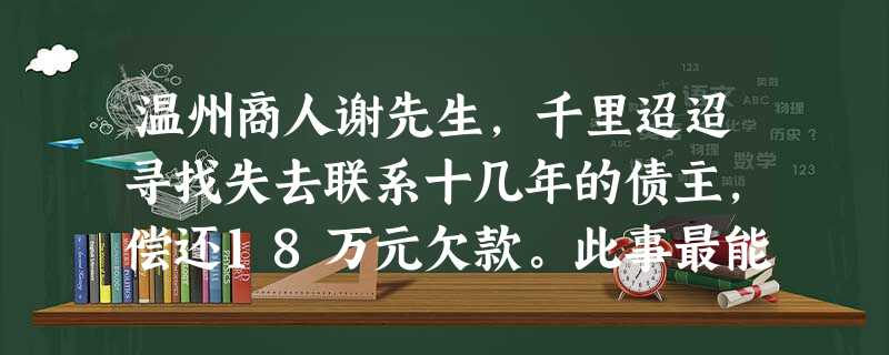 温州商人谢先生,千里迢迢寻找失去联系十几年的债主,偿还18万元欠款。此事最能体现的道德品质是A.诚实守信B.勤劳勇敢C.改革创新D.敬业奉献 温州商人谢先生,千里迢迢寻找失去联系十几年的债主,偿还18万元欠款。此事最能体现的道德品质是A.诚实守信B.勤劳勇敢C.改革创新D.敬业奉献