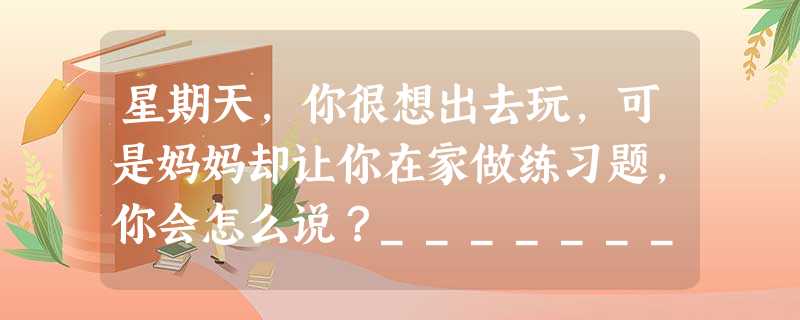 星期天,你很想出去玩,可是妈妈却让你在家做练习题,你会怎么说?___________________________________ 星期天,你很想出去玩,可是妈妈却让你在家做练习题,你会怎么说?___________________________________