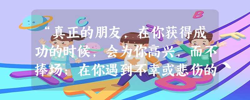 “真正的朋友,在你获得成功的时候,会为你高兴,而不捧场;在你遇到不幸或悲伤的时候,会给你及时的支持和鼓励;在你有缺点可能犯错误的时候,会给你正确的批评和帮助。” “真正的朋友,在你获得成功的时候,会为你高兴,而不捧场;在你遇到不幸或悲伤的时候,会给你及时的支持和鼓励;在你有缺点可能犯错误的时候,会给你正确的批评和帮助。”