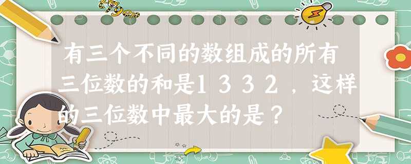 有三个不同的数组成的所有三位数的和是1332,这样的三位数中最大的是? 有三个不同的数组成的所有三位数的和是1332,这样的三位数中最大的是?