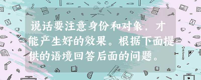 说话要注意身份和对象,才能产生好的效果。根据下面提供的语境回答后面的问题。 陈思艺同学原来学习成绩一直不错,可是今年开学以来,受他人影响迷上了电子 说话要注意身份和对象,才能产生好的效果。根据下面提供的语境回答后面的问题。 陈思艺同学原来学习成绩一直不错,可是今年开学以来,受他人影响迷上了电子