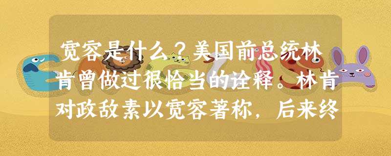 宽容是什么?美国前总统林肯曾做过很恰当的诠释。林肯对政敌素以宽容著称,后来终于引起一议员的不满,议员说:“你不应该试图和那些人交朋友,而应该消灭他们 宽容是什么?美国前总统林肯曾做过很恰当的诠释。林肯对政敌素以宽容著称,后来终于引起一议员的不满,议员说:“你不应该试图和那些人交朋友,而应该消灭他们