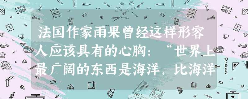法国作家雨果曾经这样形容人应该具有的心胸:“世界上最广阔的东西是海洋,比海洋更广阔的是天空,比天空更广阔的是人的胸怀。”发展友情,要有比天空更宽阔的 法国作家雨果曾经这样形容人应该具有的心胸:“世界上最广阔的东西是海洋,比海洋更广阔的是天空,比天空更广阔的是人的胸怀。”发展友情,要有比天空更宽阔的