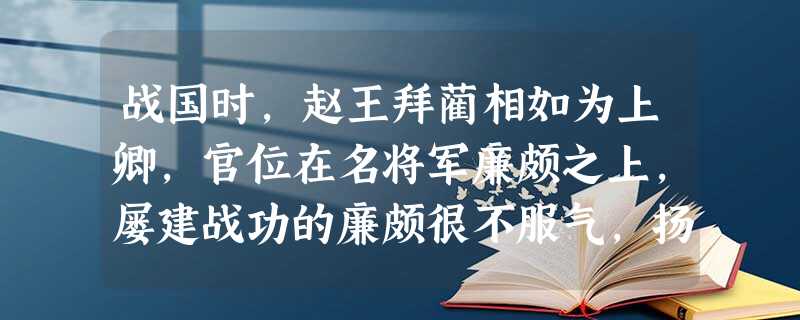战国时,赵王拜蔺相如为上卿,官位在名将军廉颇之上,屡建战功的廉颇很不服气,扬言要当众羞辱蔺相如。相如知道后,便处处回避廉颇。蔺相如手下的人很不满,认 战国时,赵王拜蔺相如为上卿,官位在名将军廉颇之上,屡建战功的廉颇很不服气,扬言要当众羞辱蔺相如。相如知道后,便处处回避廉颇。蔺相如手下的人很不满,认