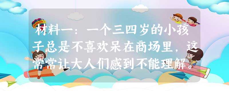 材料一:一个三四岁的小孩子总是不喜欢呆在商场里,这常常让大人们感到不能理解。为什么商场里琳琅满目的商品和丰富的食品都不能吸引小孩子呢?很多专家都无法 材料一:一个三四岁的小孩子总是不喜欢呆在商场里,这常常让大人们感到不能理解。为什么商场里琳琅满目的商品和丰富的食品都不能吸引小孩子呢?很多专家都无法