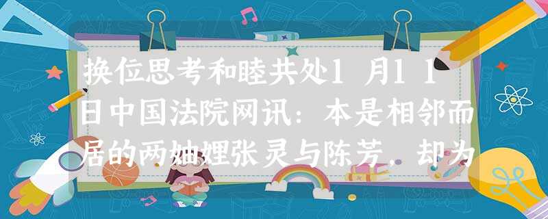 换位思考和睦共处1月11日中国法院网讯:本是相邻而居的两妯娌张灵与陈芳,却为争两床棉被而发生纠纷,诉至法院。承办法官先后多次与原、被告进行交谈, 换位思考和睦共处1月11日中国法院网讯:本是相邻而居的两妯娌张灵与陈芳,却为争两床棉被而发生纠纷,诉至法院。承办法官先后多次与原、被告进行交谈,