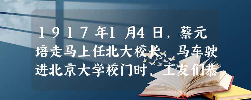 1917年1月4日,蔡元培走马上任北大校长,马车驶进北京大学校门时,工友们恭恭敬敬地站在两侧,向这位传奇人物鞠躬敬礼。和往常不同的是,新校长竟然走下 1917年1月4日,蔡元培走马上任北大校长,马车驶进北京大学校门时,工友们恭恭敬敬地站在两侧,向这位传奇人物鞠躬敬礼。和往常不同的是,新校长竟然走下