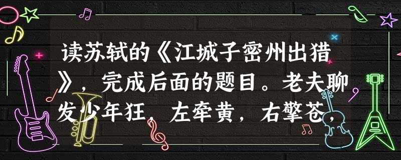 读苏轼的《江城子密州出猎》,完成后面的题目。老夫聊发少年狂,左牵黄,右擎苍,锦帽貂裘,千骑卷平冈。为报倾城随太守,亲射虎,看孙郎。酒酣胸 读苏轼的《江城子密州出猎》,完成后面的题目。老夫聊发少年狂,左牵黄,右擎苍,锦帽貂裘,千骑卷平冈。为报倾城随太守,亲射虎,看孙郎。酒酣胸