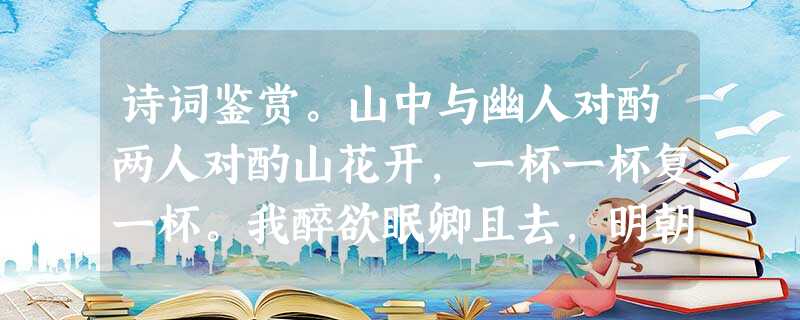 诗词鉴赏。山中与幽人对酌两人对酌山花开,一杯一杯复一杯。我醉欲眠卿且去,明朝有意抱琴来。1、第二句中“一杯”反复运用,说 诗词鉴赏。山中与幽人对酌两人对酌山花开,一杯一杯复一杯。我醉欲眠卿且去,明朝有意抱琴来。1、第二句中“一杯”反复运用,说