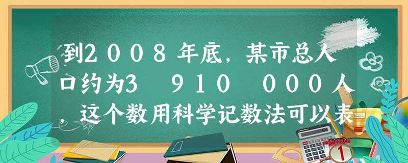 到2008年底,某市总人口约为3 910 000人,这个数用科学记数法可以表示为( ). 到2008年底,某市总人口约为3 910 000人,这个数用科学记数法可以表示为( ).
