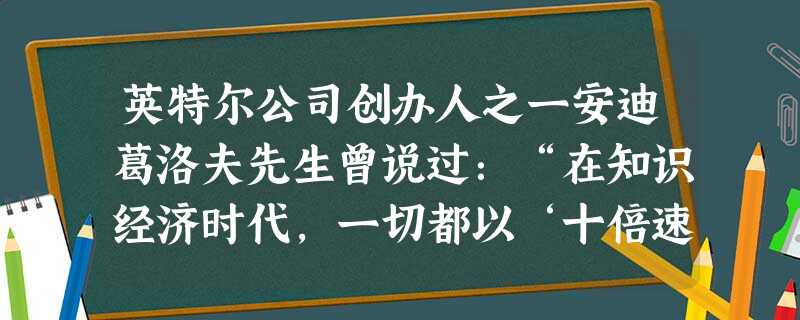 英特尔公司创办人之一安迪葛洛夫先生曾说过:“在知识经济时代,一切都以‘十倍速’高速发展,一年不学习,你所拥有的知识就会折旧80%”。这告诉我们,只有 英特尔公司创办人之一安迪葛洛夫先生曾说过:“在知识经济时代,一切都以‘十倍速’高速发展,一年不学习,你所拥有的知识就会折旧80%”。这告诉我们,只有