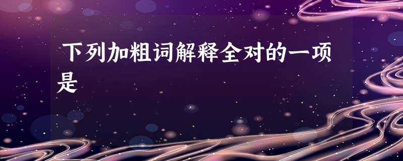 下列加粗词解释全对的一项是 下列加粗词解释全对的一项是