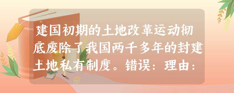 建国初期的土地改革运动彻底废除了我国两千多年的封建土地私有制度。错误:理由:; 建国初期的土地改革运动彻底废除了我国两千多年的封建土地私有制度。错误:理由:;