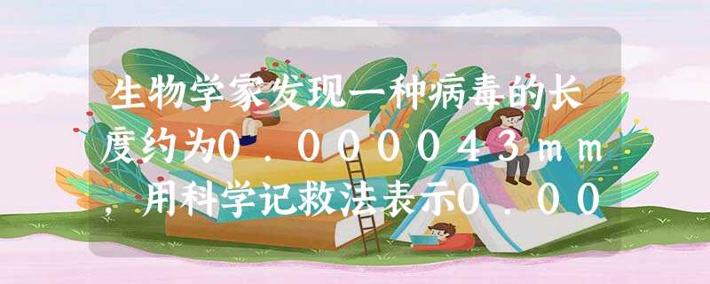 生物学家发现一种病毒的长度约为0.000043mm,用科学记救法表示0.000043的结果为。 生物学家发现一种病毒的长度约为0.000043mm,用科学记救法表示0.000043的结果为。