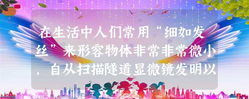 在生活中人们常用“细如发丝”来形容物体非常非常微小,自从扫描隧道显微镜发明以后,世界上便诞生了一门新学科,这就是“纳米技术”。纳米是一种长度单位,它 在生活中人们常用“细如发丝”来形容物体非常非常微小,自从扫描隧道显微镜发明以后,世界上便诞生了一门新学科,这就是“纳米技术”。纳米是一种长度单位,它