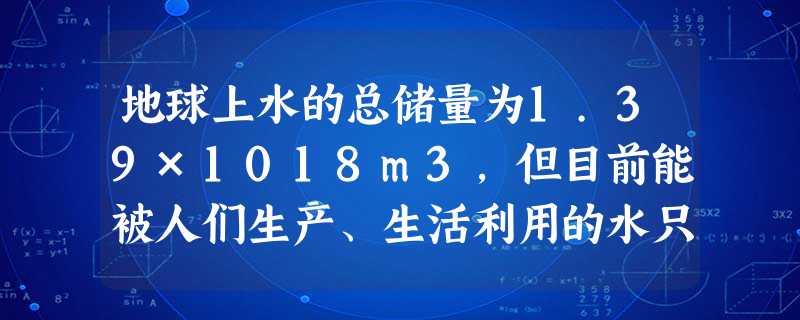 地球上水的总储量为1.39×1018m3,但目前能被人们生产、生活利用的水只占总储量的0.77%,即约为0.0107×1018m3,因此我们要节约用 地球上水的总储量为1.39×1018m3,但目前能被人们生产、生活利用的水只占总储量的0.77%,即约为0.0107×1018m3,因此我们要节约用