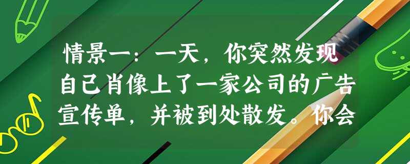 情景一:一天,你突然发现自己肖像上了一家公司的广告宣传单,并被到处散发。你会:___________________________________ 情景一:一天,你突然发现自己肖像上了一家公司的广告宣传单,并被到处散发。你会:___________________________________