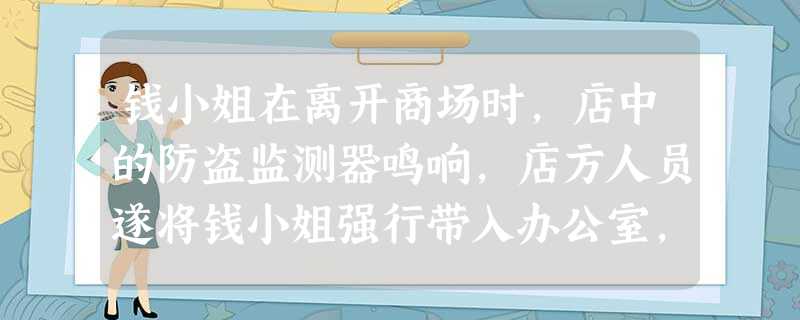 钱小姐在离开商场时,店中的防盗监测器鸣响,店方人员遂将钱小姐强行带入办公室,时间长达两小时仍未有结果,店家便强行让其脱衣,对其搜身,但也没得到偷窃的 钱小姐在离开商场时,店中的防盗监测器鸣响,店方人员遂将钱小姐强行带入办公室,时间长达两小时仍未有结果,店家便强行让其脱衣,对其搜身,但也没得到偷窃的