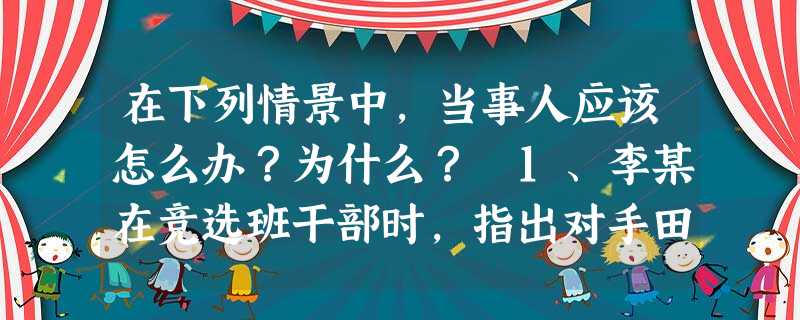 在下列情景中,当事人应该怎么办?为什么? 1、李某在竞选班干部时,指出对手田某以前担任班干部时犯下的一些错误,得到大家的认同。 田某应该:_____ 在下列情景中,当事人应该怎么办?为什么? 1、李某在竞选班干部时,指出对手田某以前担任班干部时犯下的一些错误,得到大家的认同。 田某应该:_____