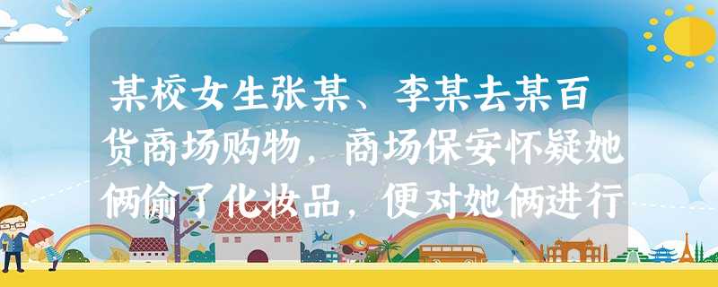 某校女生张某、李某去某百货商场购物,商场保安怀疑她俩偷了化妆品,便对她俩进行责问、盘查、搜包,但未发现“赃物”。继而又要搜身,这生提出反对。但保安仍 某校女生张某、李某去某百货商场购物,商场保安怀疑她俩偷了化妆品,便对她俩进行责问、盘查、搜包,但未发现“赃物”。继而又要搜身,这生提出反对。但保安仍