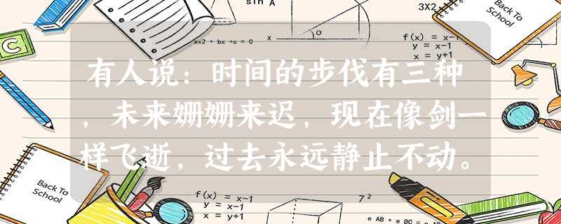 有人说:时间的步伐有三种,未来姗姗来迟,现在像剑一样飞逝,过去永远静止不动。有人说:人生只有三天,昨天、今天、明天。昨天已经过去,明天还没有到来,今 有人说:时间的步伐有三种,未来姗姗来迟,现在像剑一样飞逝,过去永远静止不动。有人说:人生只有三天,昨天、今天、明天。昨天已经过去,明天还没有到来,今