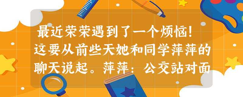 最近荣荣遇到了一个烦恼!这要从前些天她和同学萍萍的聊天说起。萍萍:公交站对面新开了家卖羊肉串的小店,我们一起去吃吃看吧?荣荣:会不会不卫生啊?我小学 最近荣荣遇到了一个烦恼!这要从前些天她和同学萍萍的聊天说起。萍萍:公交站对面新开了家卖羊肉串的小店,我们一起去吃吃看吧?荣荣:会不会不卫生啊?我小学