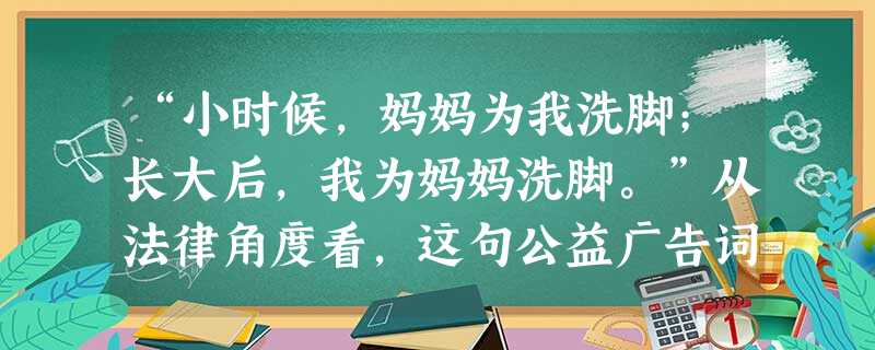 “小时候,妈妈为我洗脚;长大后,我为妈妈洗脚。”从法律角度看,这句公益广告词体现了A.尊老爱幼的传统美德B.权利和义务的一致性C.义务比权利更加重要 “小时候,妈妈为我洗脚;长大后,我为妈妈洗脚。”从法律角度看,这句公益广告词体现了A.尊老爱幼的传统美德B.权利和义务的一致性C.义务比权利更加重要
