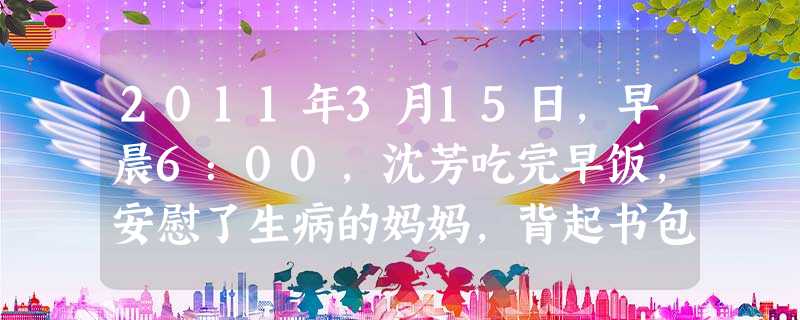 2011年3月15日,早晨6:00,沈芳吃完早饭,安慰了生病的妈妈,背起书包上学去。她按着绿灯指示,沿着斑马线穿过十字路口来到学校。老师告诉她,她写 2011年3月15日,早晨6:00,沈芳吃完早饭,安慰了生病的妈妈,背起书包上学去。她按着绿灯指示,沿着斑马线穿过十字路口来到学校。老师告诉她,她写