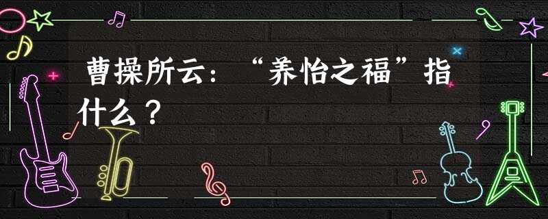 曹操所云:“养怡之福”指什么? 曹操所云:“养怡之福”指什么?