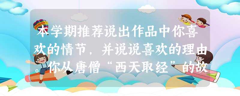 本学期推荐说出作品中你喜欢的情节,并说说喜欢的理由。你从唐僧“西天取经”的故事中得 本学期推荐说出作品中你喜欢的情节,并说说喜欢的理由。你从唐僧“西天取经”的故事中得