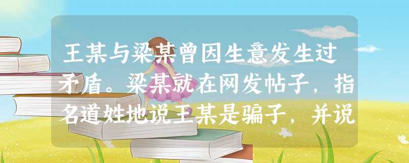 王某与梁某曾因生意发生过矛盾。梁某就在网发帖子,指名道姓地说王某是骗子,并说王某经常出售假冒伪劣产品。王某将梁某告上法庭。经查,梁某帖子上说的都不是 王某与梁某曾因生意发生过矛盾。梁某就在网发帖子,指名道姓地说王某是骗子,并说王某经常出售假冒伪劣产品。王某将梁某告上法庭。经查,梁某帖子上说的都不是