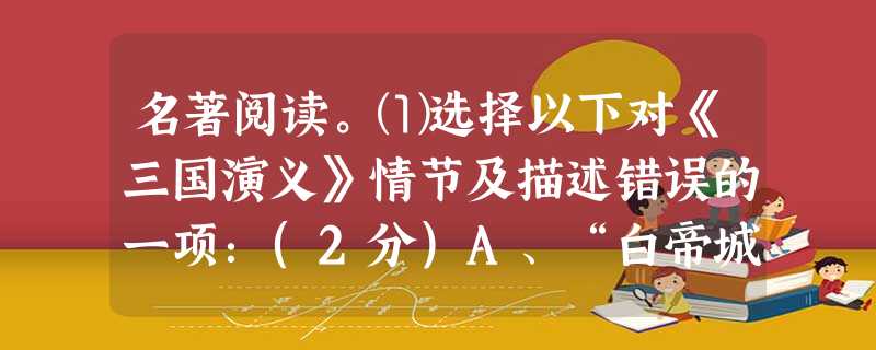 名著阅读。⑴选择以下对《三国演义》情节及描述错误的一项:(2分)A、“白帝城托孤”这一情节涉及到的主要人物有刘备、诸葛亮、刘禅。B、有一位过五关、斩 名著阅读。⑴选择以下对《三国演义》情节及描述错误的一项:(2分)A、“白帝城托孤”这一情节涉及到的主要人物有刘备、诸葛亮、刘禅。B、有一位过五关、斩