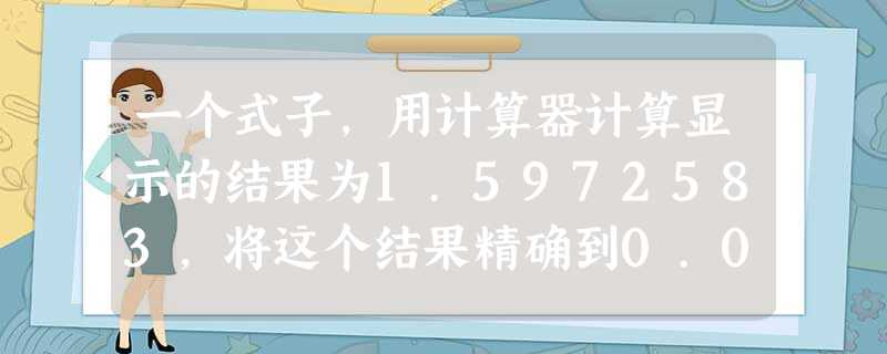 一个式子,用计算器计算显示的结果为1.5972583,将这个结果精确到0.01,答案是______. 一个式子,用计算器计算显示的结果为1.5972583,将这个结果精确到0.01,答案是______.