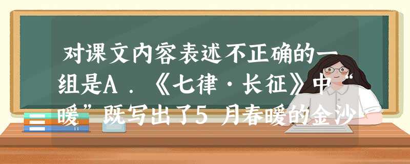 对课文内容表述不正确的一组是A.《七律•长征》中“暖”既写出了5月春暖的金沙江风高浪急、暖气蒸腾的实景,又烘托了红军战士渡江脱险的喜悦心情和一片沸腾 对课文内容表述不正确的一组是A.《七律•长征》中“暖”既写出了5月春暖的金沙江风高浪急、暖气蒸腾的实景,又烘托了红军战士渡江脱险的喜悦心情和一片沸腾