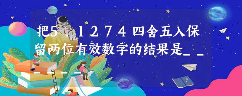 把5.1274四舍五入保留两位有效数字的结果是______. 把5.1274四舍五入保留两位有效数字的结果是______.
