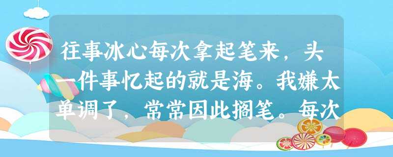 往事冰心每次拿起笔来,头一件事忆起的就是海。我嫌太单调了,常常因此搁笔。每次和朋友谈话,谈到风景,海波又侵进谈话的岸线里,我嫌太单调了,常常因 往事冰心每次拿起笔来,头一件事忆起的就是海。我嫌太单调了,常常因此搁笔。每次和朋友谈话,谈到风景,海波又侵进谈话的岸线里,我嫌太单调了,常常因