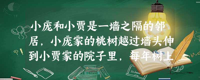 小庞和小贾是一墙之隔的邻居,小庞家的桃树越过墙头伸到小贾家的院子里,每年树上都会结满硕大的桃子。两家的关系好时,贾家经常帮庞家摘桃子,庞家也总是送些 小庞和小贾是一墙之隔的邻居,小庞家的桃树越过墙头伸到小贾家的院子里,每年树上都会结满硕大的桃子。两家的关系好时,贾家经常帮庞家摘桃子,庞家也总是送些