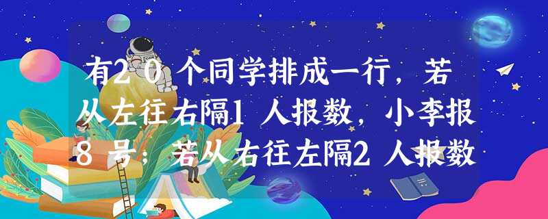 有20个同学排成一行,若从左往右隔1人报数,小李报8号;若从右往左隔2人报数,小陈报6号.那么,从小陈开始向小李逐人报数,小李报的号数为( ).A.llB.12 有20个同学排成一行,若从左往右隔1人报数,小李报8号;若从右往左隔2人报数,小陈报6号.那么,从小陈开始向小李逐人报数,小李报的号数为( ).A.llB.12