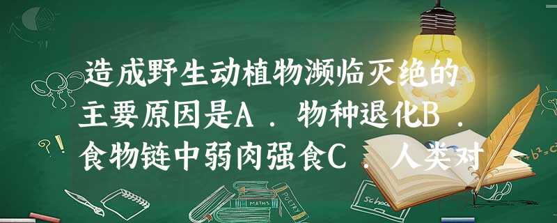 造成野生动植物濒临灭绝的主要原因是A.物种退化B.食物链中弱肉强食C.人类对野生动植物的过度狩猎或采伐,对栖息环境的污染和改变D.人类对野生动植物资源的 造成野生动植物濒临灭绝的主要原因是A.物种退化B.食物链中弱肉强食C.人类对野生动植物的过度狩猎或采伐,对栖息环境的污染和改变D.人类对野生动植物资源的