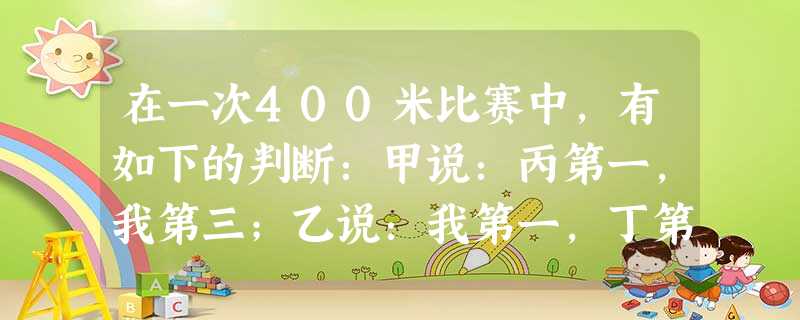 在一次400米比赛中,有如下的判断:甲说:丙第一,我第三;乙说:我第一,丁第四;丙说:丁第二,我第三.结果是每人的两句话中都只说对了一句,则可判断第一名是A.甲 在一次400米比赛中,有如下的判断:甲说:丙第一,我第三;乙说:我第一,丁第四;丙说:丁第二,我第三.结果是每人的两句话中都只说对了一句,则可判断第一名是A.甲