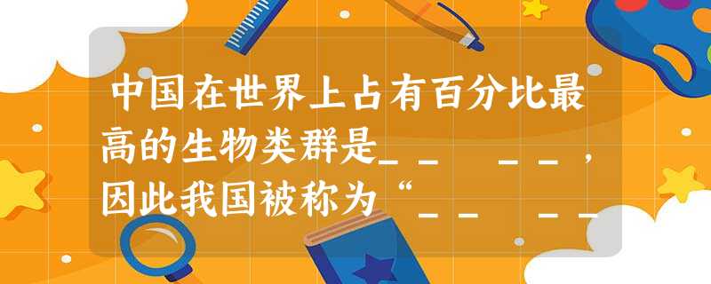 中国在世界上占有百分比最高的生物类群是__ __,因此我国被称为“__ __”。 中国在世界上占有百分比最高的生物类群是__ __,因此我国被称为“__ __”。