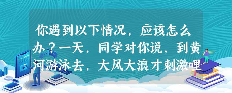 你遇到以下情况,应该怎么办?一天,同学对你说,到黄河游泳去,大风大浪才刺激哩!________________________________ 你遇到以下情况,应该怎么办?一天,同学对你说,到黄河游泳去,大风大浪才刺激哩!________________________________