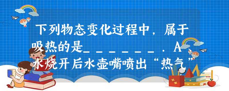 下列物态变化过程中,属于吸热的是______.A、水烧开后水壶嘴喷出“热气”B、秋天早晨,小草上霜的形成C、冬天,室外飘起雪花D、热天,从冰箱中拿出的冰,过一段 下列物态变化过程中,属于吸热的是______.A、水烧开后水壶嘴喷出“热气”B、秋天早晨,小草上霜的形成C、冬天,室外飘起雪花D、热天,从冰箱中拿出的冰,过一段