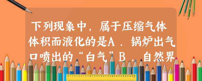 下列现象中,属于压缩气体体积而液化的是A.锅炉出气口喷出的“白气”B.自然界中的露和雾C.家用液化石油气D.自来水管外壁的小水珠 下列现象中,属于压缩气体体积而液化的是A.锅炉出气口喷出的“白气”B.自然界中的露和雾C.家用液化石油气D.自来水管外壁的小水珠