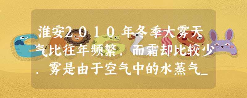 淮安2010年冬季大雾天气比往年频繁,而霜却比较少.雾是由于空气中的水蒸气______形成的,霜是由于空气中的水蒸气______形成的. 淮安2010年冬季大雾天气比往年频繁,而霜却比较少.雾是由于空气中的水蒸气______形成的,霜是由于空气中的水蒸气______形成的.