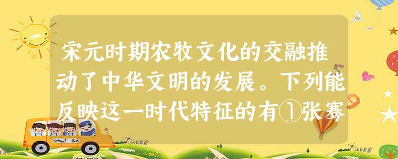 宋元时期农牧文化的交融推动了中华文明的发展。下列能反映这一时代特征的有①张骞出使西域,开辟丝绸之路②契丹族改进制度,吸收中原文明③玄奘西游天竺,传播佛教文化④党 宋元时期农牧文化的交融推动了中华文明的发展。下列能反映这一时代特征的有①张骞出使西域,开辟丝绸之路②契丹族改进制度,吸收中原文明③玄奘西游天竺,传播佛教文化④党